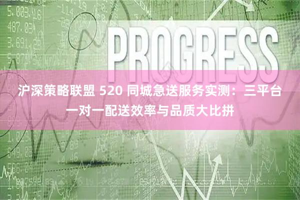 沪深策略联盟 520 同城急送服务实测：三平台一对一配送效率与品质大比拼