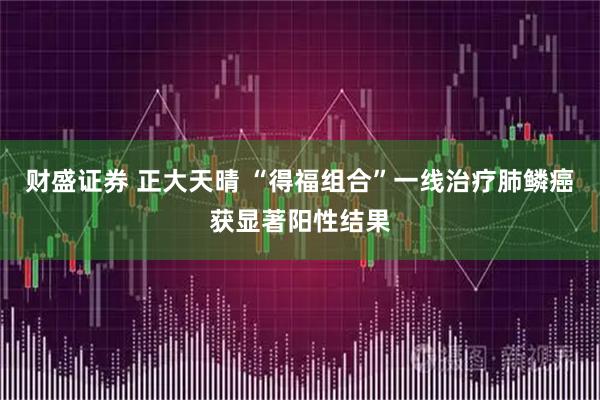 财盛证券 正大天晴 “得福组合”一线治疗肺鳞癌获显著阳性结果