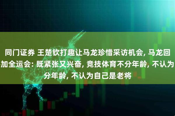 同门证券 王楚钦打趣让马龙珍惜采访机会, 马龙回应第六次参加全运会: 既紧张又兴奋, 竞技体育不分年龄, 不认为自己是老将