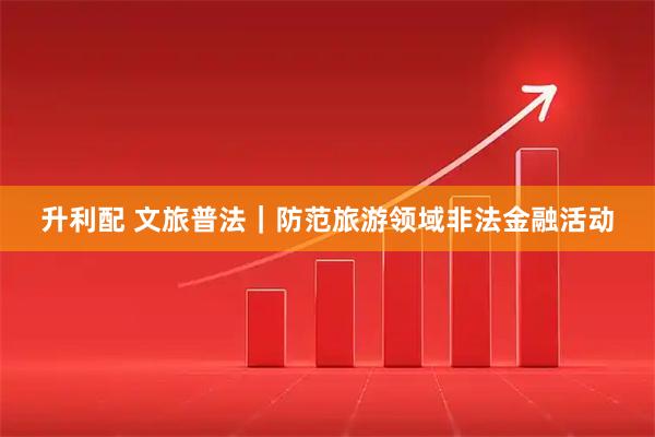 升利配 文旅普法｜防范旅游领域非法金融活动