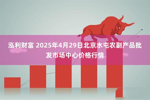 泓利财富 2025年4月29日北京水屯农副产品批发市场中心价格行情