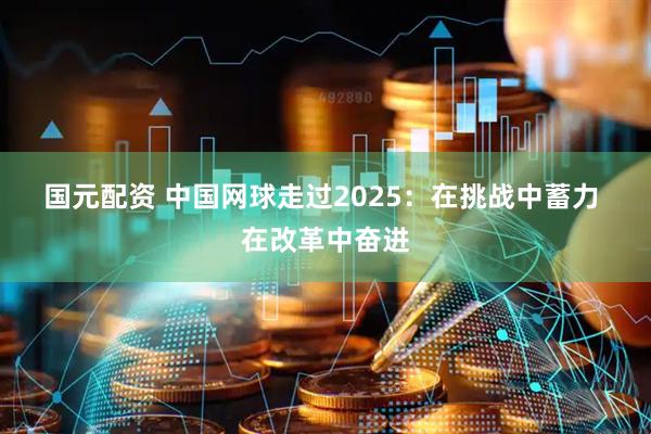 国元配资 中国网球走过2025：在挑战中蓄力 在改革中奋进