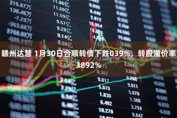 赣州达慧 1月30日合顺转债下跌039%，转股溢价率3892%