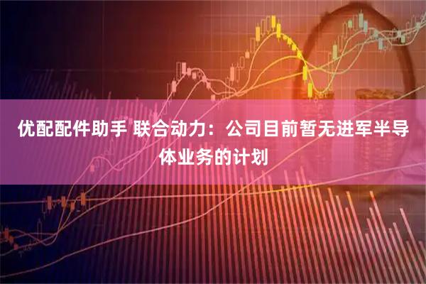优配配件助手 联合动力：公司目前暂无进军半导体业务的计划