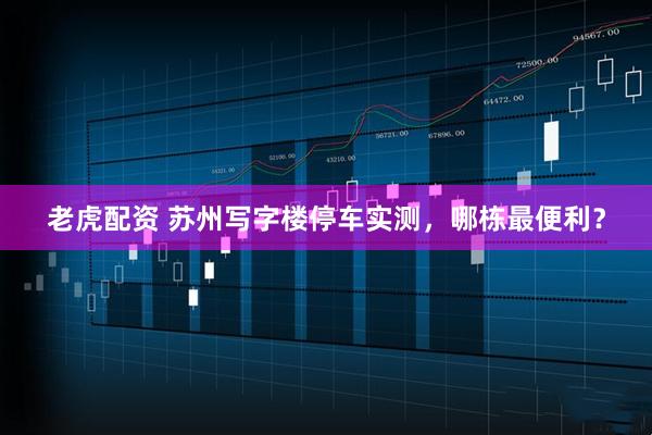 老虎配资 苏州写字楼停车实测，哪栋最便利？