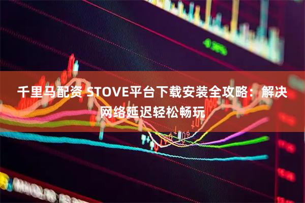 千里马配资 STOVE平台下载安装全攻略：解决网络延迟轻松畅玩