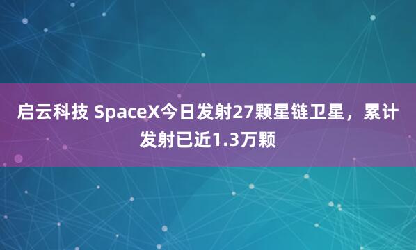 启云科技 SpaceX今日发射27颗星链卫星，累计发射已近1.3万颗